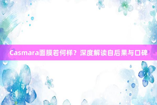 Casmara面膜若何样？深度解读自后果与口碑